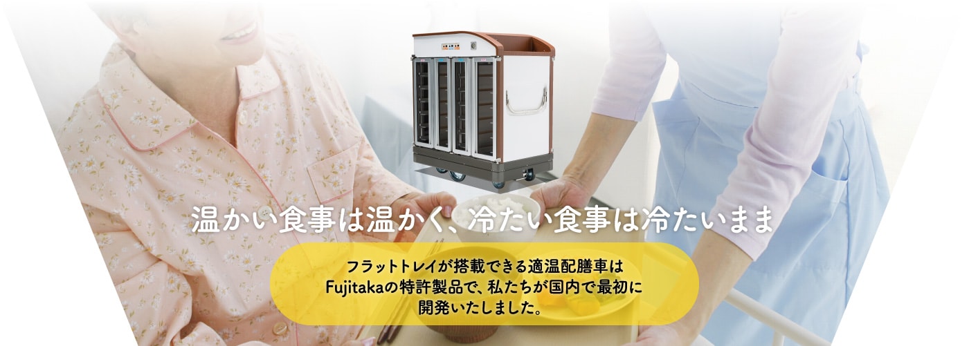 温かい食事は温かく、冷たい食事は冷たいまま。フラットトレイが搭載できる適温配膳車はFujitakaの特許製品で、私たちが国内で最初に開発いたしました。